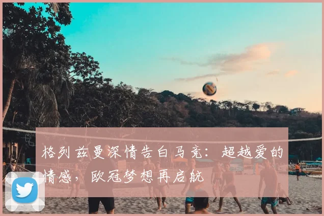 格列兹曼深情告白马竞：超越爱的情感，欧冠梦想再启航