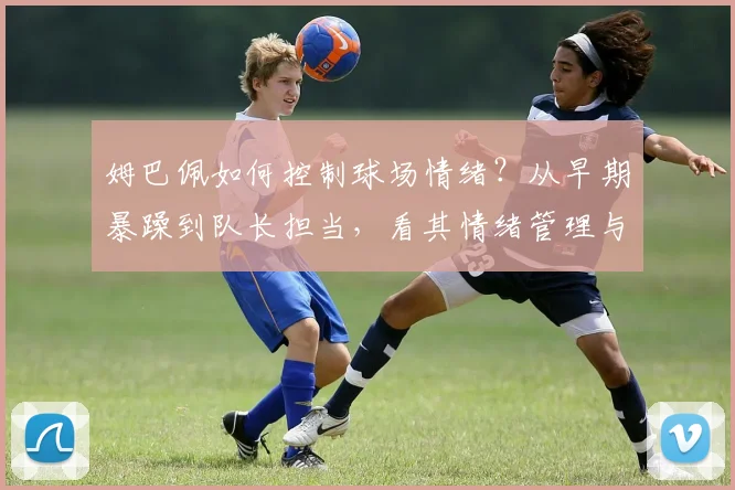 姆巴佩如何控制球场情绪？从早期暴躁到队长担当，看其情绪管理与纪律进化数据