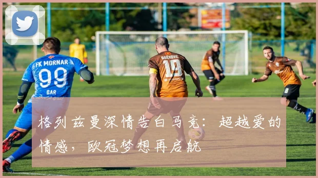 格列兹曼深情告白马竞：超越爱的情感，欧冠梦想再启航