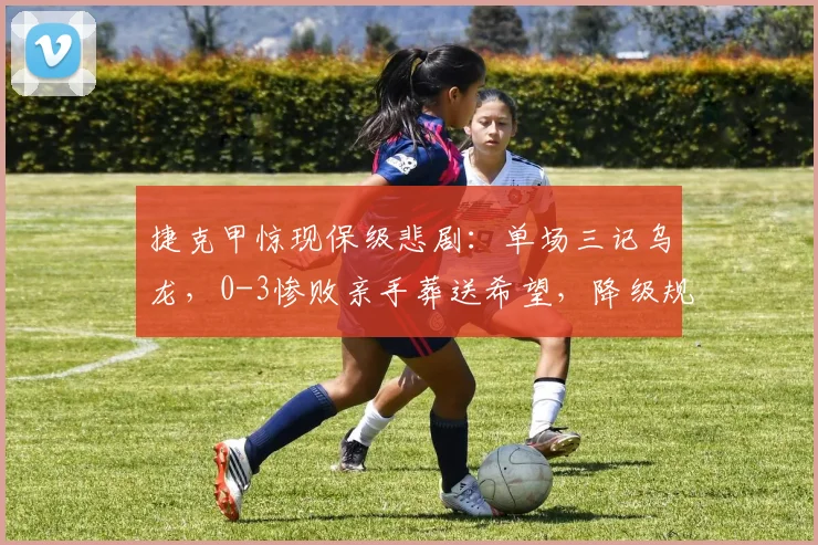 捷克甲惊现保级悲剧：单场三记乌龙，0-3惨败亲手葬送希望，降级规则如何判定？