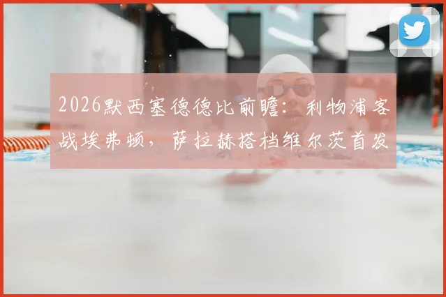 2026默西塞德德比前瞻:利物浦客战埃弗顿,萨拉赫搭档维尔茨首发,伊萨克顶箭头