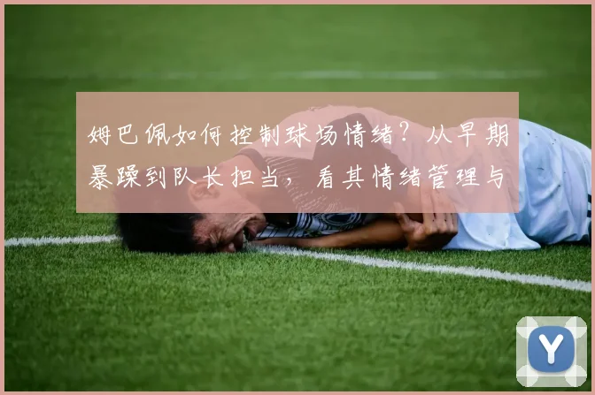 姆巴佩如何控制球场情绪?从早期暴躁到队长担当,看其情绪管理与纪律进化数据